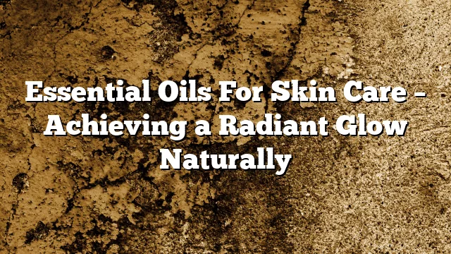 Essential Oils For Skin Care – Achieving a Radiant Glow Naturally