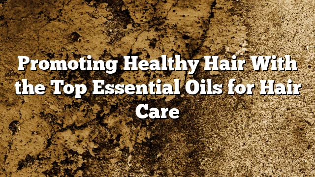 Promoting Healthy Hair With the Top Essential Oils for Hair Care
