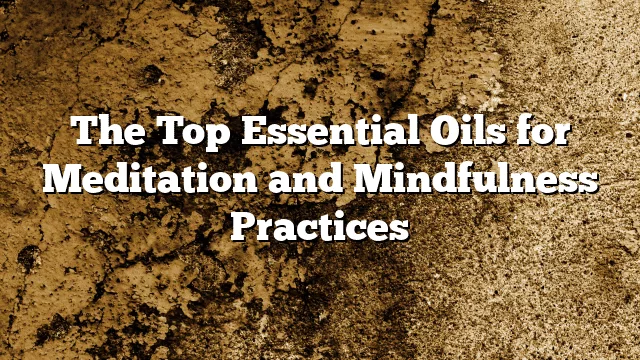 The Top Essential Oils for Meditation and Mindfulness Practices